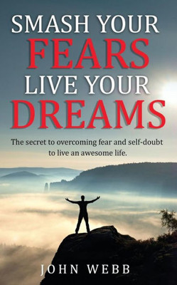 Smash Your Fears, Live Your Dreams : The Secret To Overcoming Fear And Self-Doubt To Live An Awesome Life