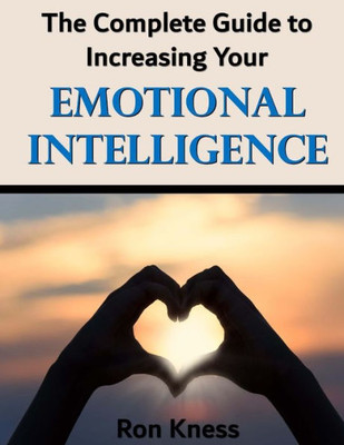 The Complete Guide To Increasing Your Emotional Intelligence : Learn How To Control Your Emotions By Increasing Your Emotional Iq