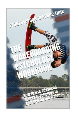 The Wakeboarding Psychology Workbook : How To Use Advanced Sports Psychology To Succeed On The Water