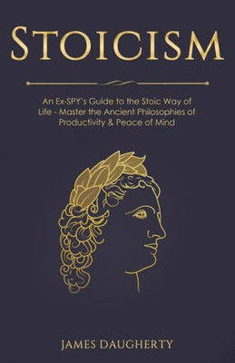 Stoicism : An Ex-Spys Guide To The Stoic Way Of Life - Master The Ancient Philosophies Of Productivity & Peace Of Mind