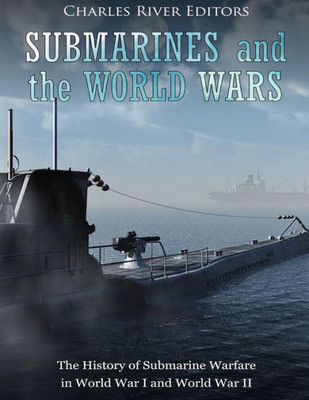Submarines And The World Wars : The History Of Submarine Warfare In World War I And World War Ii