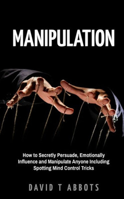 Manipulation : How To Secretly Persuade, Emotionally Influence And Manipulate Anyone Including Spotting Mind Control Tricks