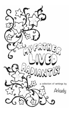 My Father Lived Radiantly : ~ A Collection Of Writings By Arkady