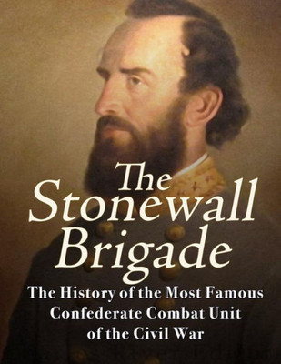 The Stonewall Brigade : The History Of The Most Famous Confederate Combat Unit Of The Civil War