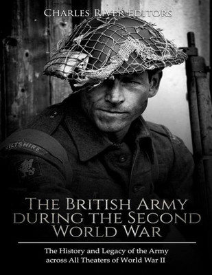 The British Army During The Second World War : The History And Legacy Of The Army Across All Theaters Of World War Ii