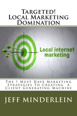 Targeted! Local Marketing Domination : The 7 Must Have Marketing Strategies To Creating A Client Generating Machine