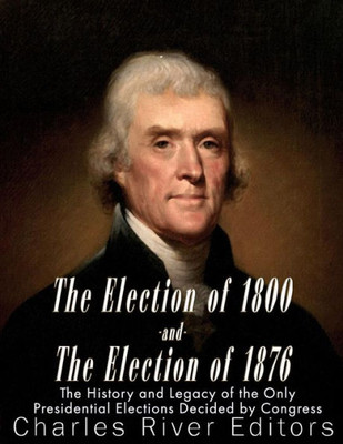 The Election Of 1800 And The Election Of 1876 : The History And Legacy Of The Only Presidential Elections Decided By Congress