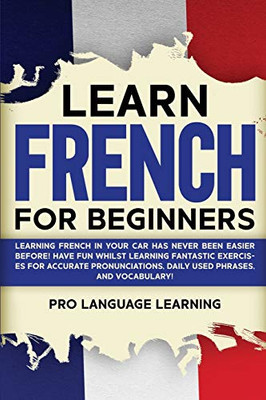 Learn French for Beginners: Learning French in Your Car Has Never Been Easier Before! Have Fun Whilst Learning Fantastic Exercises for Accurate Pronunciations, Daily Used Phrases, and Vocabulary! - Paperback
