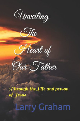 Unveiling The Heart Of Our Father : Through The Life And Person Of Jesus