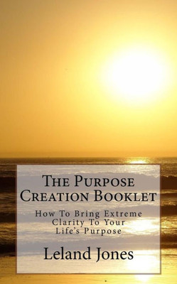The Purpose Creation Booklet : How To Bring Extreme Clarity To Your Life'S Purpose