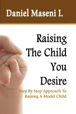 Raising The Child You Desire : Step By Step Approach To Raising A Model Child