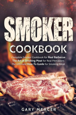 Smoker Cookbook : Complete Smoker Cookbook For Real Barbecue, The Art Of Smoking Meat For Real Pitmasters, The Ultimate How-To Guide For Smoking Meat