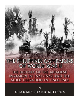 The Philippines Campaigns Of World War Ii : The History Of The Japanese Invasion In 1941-1942 And The Allied Liberation In 1944-1945