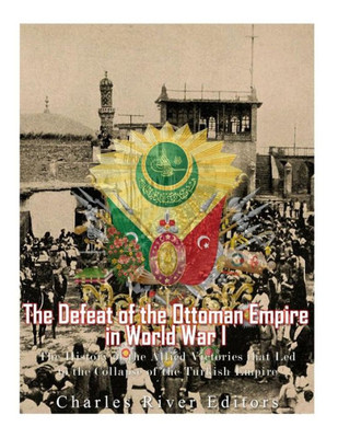 The Defeat Of The Ottoman Empire In World War I : The History Of The Allied Victories That Led To The Collapse Of The Turkish Empire