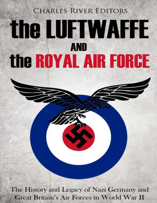 The Luftwaffe And The Royal Air Force : The History And Legacy Of Nazi Germany And Great Britain'S Air Forces In World War Ii
