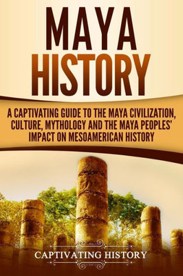 Maya History : A Captivating Guide To The Maya Civilization, Culture, Mythology, And The Maya Peoples