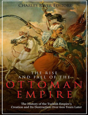 The Rise And Fall Of The Ottoman Empire : The History Of The Turkish Empire'S Creation And Its Destruction Over 600 Years Later