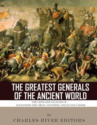 The Greatest Generals Of The Ancient World : The Lives And Legacies Of Alexander The Great, Hannibal And Julius Caesar