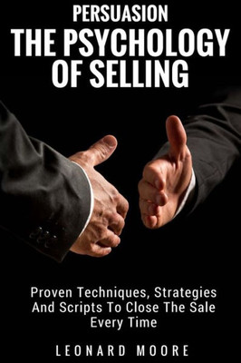 Persuasion : The Psychology Of Selling - Proven Techniques, Strategies And Scripts To Close The Sale Every Time
