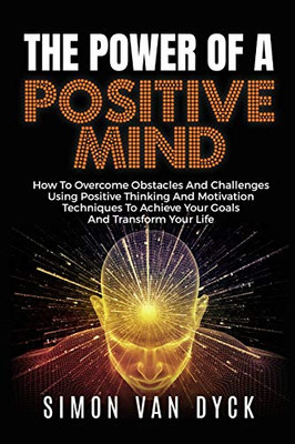 The Power Of A Positive Mind: How to overcome obstacles and challenges using positive thinking and motivation techniques to achieve your goals and transform your life