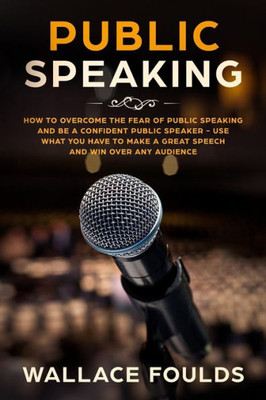 Public Speaking : How To Overcome The Fear Of Public Speaking And Be A Confident Public Speaker - Use What You Have To Make A Great Speech And Win Over Any Audience