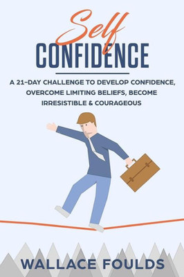 Self-Confidence : A 21-Day Challenge To Develop Confidence, Overcome Limiting Beliefs, Become Irresistible And Courageous