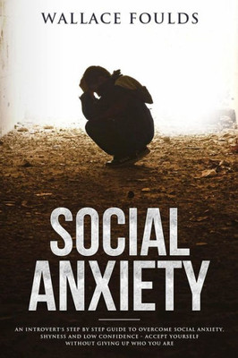 Social Anxiety : An Introvert'S Step By Step Guide To Overcome Social Anxiety, Shyness And Low Confidence - Accept Yourself Without Giving Up Who You Are