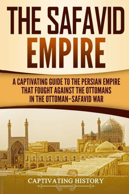 The Safavid Empire : A Captivating Guide To The Persian Empire That Fought Against The Ottomans In The Ottoman