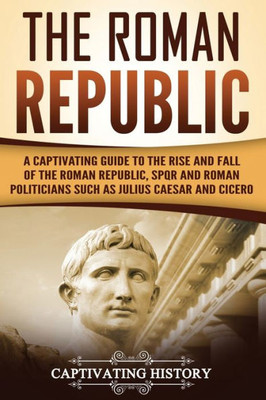 The Roman Republic : A Captivating Guide To The Rise And Fall Of The Roman Republic, Spqr And Roman Politicians Such As Julius Caesar And Cicero