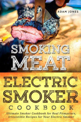Smoking Meat: Electric Smoker Cookbook : Ultimate Smoker Cookbook For Real Pitmasters, Irresistible Recipes For Your Electric Smoker