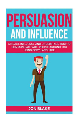 Persuasion And Influence : Attract, Influence And Understand How To Communicate With People Around You Using Body-Language