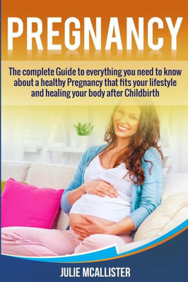 Pregnancy : The Complete Guide To Everything You Need To Know About A Healthy Pregnancy That Fits Your Lifestyle And Heals Your Body After Childbirth