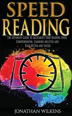 Speed Reading : The Extensive Guide To Accelerate Your Reading Speed, Comprehension, Learning Abilities And Read Better And Faster