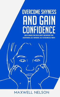 Overcome Shyness And Gain Confidence : How To Conquer Your Social Anxiety And Increase Your Assertiveness, Self-Confidence, Self-Esteem And Self-Worth