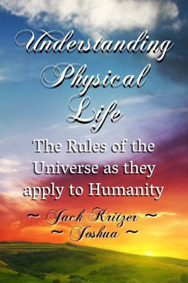 Understanding Physical Life : The Rules Of The Universe As They Apply To Humanity