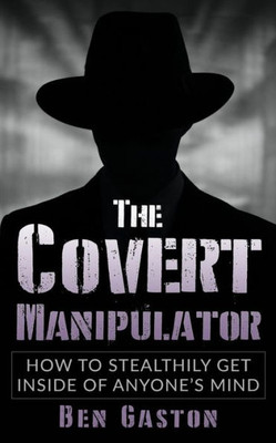 The Covert Manipulator : How To Stealthily Get Inside Of Anyone'S Mind