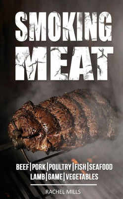 Smoking Meat : Beef, Pork, Poultry, Fish, Seafood, Lamb, Game, Vegetables