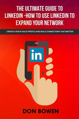 The Ultimate Guide To Linkedin-How To Use Linkedin To Expand Your Network : Create A Rock-Solid Profile And Build Connections That Matter!