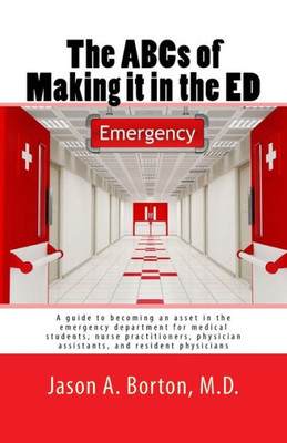 The Abcs Of Making It In The Ed : A Guide To Becoming An Asset In The Emergency Department For Medical Students, Nurse Practitioners, Physician Assistants, And Resident Physicians