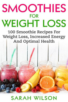 Smoothies For Weight Loss : 100 Smoothie Recipes For Weight Loss, Increased Energy And Optimal Health