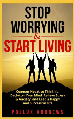 Stop Worrying And Start Living : Conquer Negative Thinking, Declutter Your Mind, Relieve Stress And Anxiety, And Lead A Happy And Successful Life