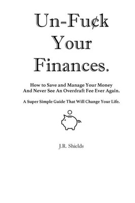 Un-Fuck Your Finances : How To Save And Manage Your Money And Never See An Overdraft Fee Ever Again; A Super Simple Guide That Will Change Your Life