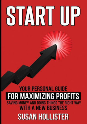 Startup : Your Personal Guide For Maximizing Profits, Saving Money And Doing Things The Right Way With A New Business
