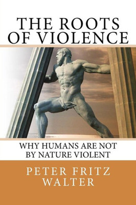 The Roots Of Violence : Why Humans Are Not By Nature Violent