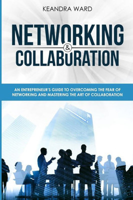 Networking And Collaboration : An Entreprenuers Guide To Overcoming The Fear Of Networking And Mastering The Art Of Collaboration