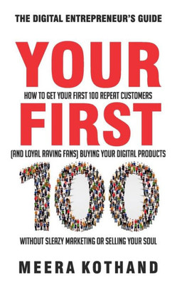 Your First 100 : How To Get Your First 100 Repeat Customers (And Loyal, Raving Fans) Buying Your Digital Products Without Sleazy Marketing Or Selling Your Soul