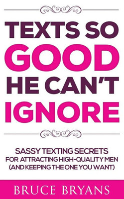 Texts So Good He Can'T Ignore : Sassy Texting Secrets For Attracting High-Quality Men (And Keeping The One You Want)
