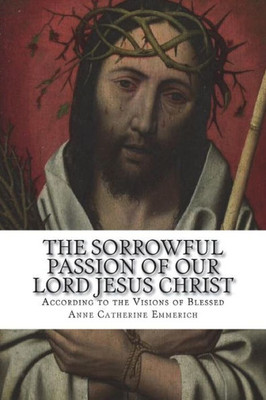 The Sorrowful Passion Of Our Lord Jesus Christ : From The Visions Of Blessed Anne Catherine Emmerich Including An Account Of The Resurrection And A Biography Of Anne Catherine Emerich