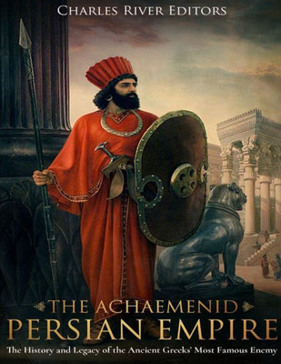 The Achaemenid Persian Empire : The History And Legacy Of The Ancient Greeks Most Famous Enemy