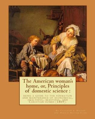 The American Woman'S Home, Or, Principles Of Domestic Science : Being A Guide To The Formation And Maintenance Of Economical, Healthful, Beautiful, And Christian Homes